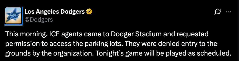 "This morning, ICE agents came to Dodger Stadium and requested permission to access the parking lots. They were denied entry to the grounds by the organization. Tonight’s game will be played as scheduled."