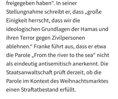In seiner Stellungnahme schreibt er, dass „große Einigkeit herrscht, dass wir die ideologischen Grundlagen der Hamas und ihren Terror gegen Zivilpersonen ablehnen.“ Franke führt aus, dass er etwa die Parole „From the river to the sea“ nicht als eindeutig antisemitisch anerkennt. Die Staatsanwaltschaft prüft derzeit, ob die Parole im Kontext des Weihnachtsmarktes einen Straftatbestand erfüllt.