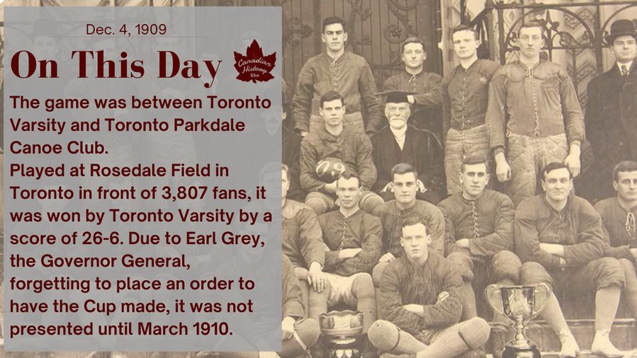 The game was between Toronto Varsity and Toronto Parkdale Canoe Club.
Played at Rosedale Field in Toronto in front of 3,807 fans, it was won by Toronto Varsity by a score of 26-6. Due to Earl Grey, the Governor General, forgetting to place an order to have the Cup made, it was not presented until March 1910.