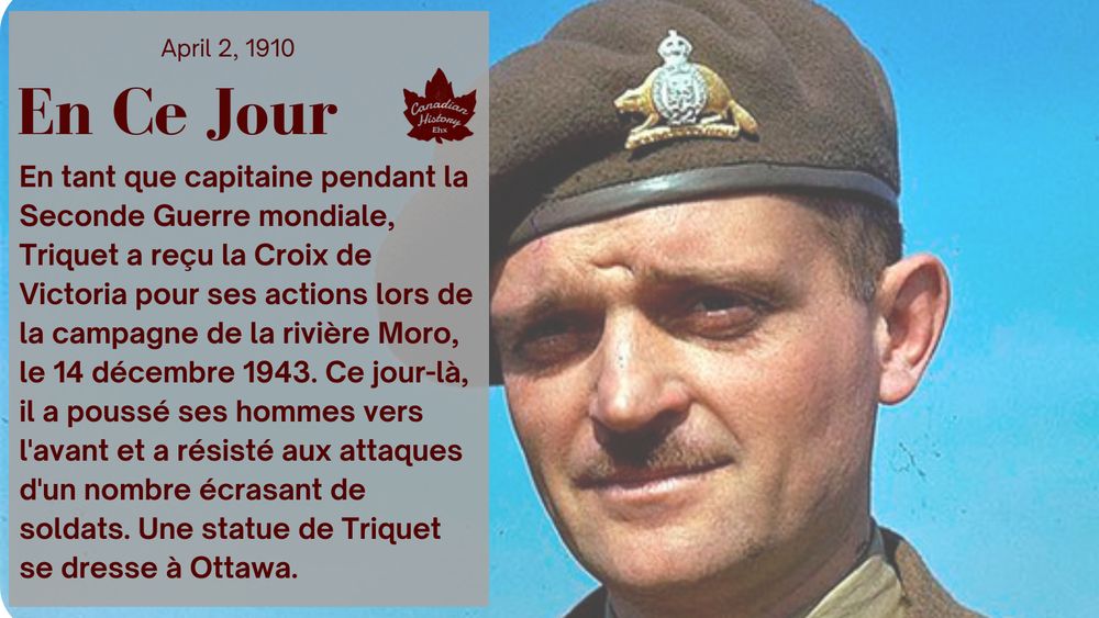 En tant que capitaine pendant la Seconde Guerre mondiale, Triquet a reçu la Croix de Victoria pour ses actions lors de la campagne de la rivière Moro, le 14 décembre 1943.
Ce jour-là, il a poussé ses hommes vers l'avant et a résisté aux attaques d'un nombre écrasant de soldats.
Une statue de Triquet se dresse à Ottawa, sur la place de la Confédération.