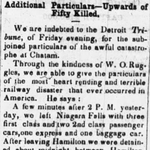 Black and white photograph of an old newspaper clipping with the large bold headline "Additional Particulars—Upwards of Fifty Killed."

Below the headline, the article text in small serif font reads:

"We are indebted to the Detroit Tribune, of Friday evening, for the subjoined particulars of the awful catastrophe at Chatham.

Through the kindness of W. O. Ruggles, we are able to give the particulars of the most heart rending and terrible railway disaster that ever occurred in America. He says:

A few minutes after 2 P. M. yesterday, we left Niagara Falls with three first class and two 2nd class passenger cars, one express and one baggage car. After leaving Hamilton we were detained about midnight between Hamilton and London, by a freight engine being on the track. After a delay of an hour we started and reached London, about..."

The text continues downward and is cut off at the bottom edge of the image. The paper shows slight yellowing and wear typical of 19th-century newsprint.