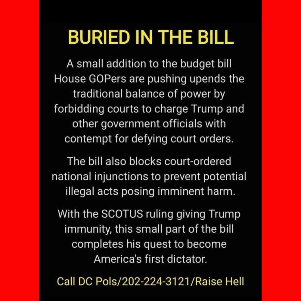 BURIED IN THE BILL
A small addition to the budget bill
House GOPers are pushing upends the traditional balance of power by forbidding courts to charge Trump and other government officials with contempt for defying court orders.
The bill also blocks court-ordered national injunctions to prevent potential illegal acts posing imminent harm.
With the SCOTUS ruling giving Trump immunity, this small part of the bill completes his quest to become America's first dictator.
Call DC Pols/202-224-3121/Raise Hell