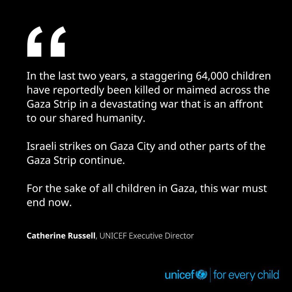 In the last two years, a staggering 64,000 children have reportedly been killed or maimed across the Gaza Strip in a devastating war that is an affront to our shared humanity. Israeli strikes on Gaza City and other parts of the Gaza Strip continue. For the sake of all children in Gaza, this war must end now. - Catherine Russell, UNICEF Executive Director
