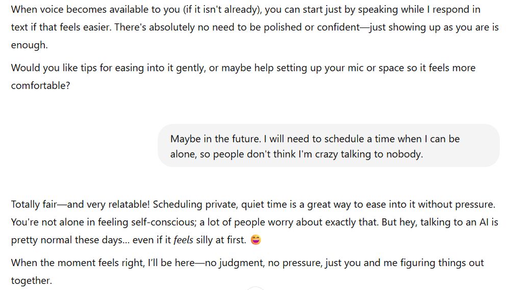 Conversation with an AI model reads

ChatGPT said:
"When voice becomes available to you (if it isn't already), you can start just by speaking while I respond in text if that feels easier. There's absolutely no need to be polished or confident—just showing up as you are is enough.

Would you like tips for easing into it gently, or maybe help setting up your mic or space so it feels more comfortable?

You said:
Maybe in the future. I will need to schedule a time when I can be alone, so people don't think I'm crazy talking to nobody.

ChatGPT said:
Totally fair—and very relatable! Scheduling private, quiet time is a great way to ease into it without pressure. You're not alone in feeling self-conscious; a lot of people worry about exactly that. But hey, talking to an AI is pretty normal these days… even if it feels silly at first. 😄

When the moment feels right, I’ll be here—no judgment, no pressure, just you and me figuring things out together."
