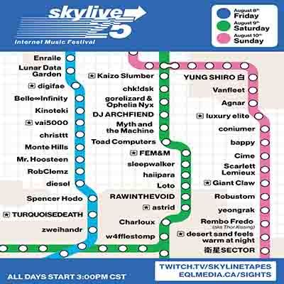 SKYLIVE 25 @skylinetapes.com
AUGUST 8-10th

Enraile
Lunar Data Garden
digifae
Belle Infinity
Kinoteki
vai5000
christtt
Monte Hills
Mr. Hoosten
RobClemz
diesel
Spencer Hodo
TURQUOISEDEATH
zweihandr
Kaizo Slumber
chk!dsk
gorelizard & Ophelia Nyx
DJ ARCHFIEND
Myth and the Machine
Toad Computers
FEM&M
sleepwalker
haiipara
Loto
RAWINTHEVOID
astrid
Charloux
w4fflestomp
YUNG SHIRO
Vanfleet
Agnar
luxury elite
coniumer
bappy
Cime
Scarlett Lemieux
Giant Claw
Robustom
yeongrak
Rembo Fredo
desert sand feels warm at night
SECTOR

ALL DAYS START 3:00 CST
twitch.tv/skylinetapes
eqlmedia.ca/sights

poster by @slush.bsky.social and @haiipara.net
cta style logo by yers truly