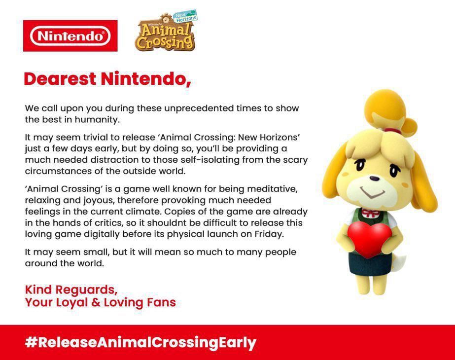 White background with text and a photo of Isabelle animal crossing holding a heart. 

“Nintendo
Horizons
Animall rossing
Dearest Nintendo,
We call upon you during these unprecedented times to show the best in humanity.
It may seem trivial to release 'Animal Crossing: New Horizons' just a few days early, but by doing so, you'll be providing a much needed distraction to those self-isolating from the scary circumstances of the outside world.
'Animal Crossing' is a game well known for being meditative, relaxing and joyous, therefore provoking much needed feelings in the current climate. Copies of the game are already in the hands of critics, so it shouldnt be difficult to release this loving game digitally before its physical launch on Friday.
It may seem small, but it will mean so much to many people around the world.
Kind Reguards,
Your Loyal & Loving Fans
#ReleaseAnimalCrossingEarly”