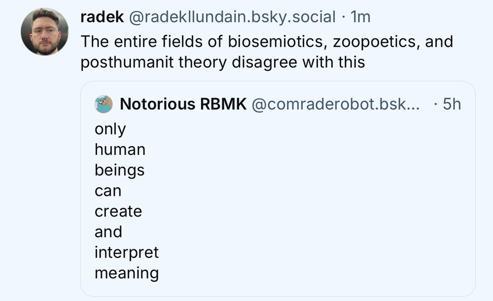 radek @radekllundain.bsky.social • 1m
The entire fields of biosemiotics, zoopoetics, and posthumanit theory disagree with this
Notorious RBMK@comraderobot.bsk... • 5h
only human beings can create and interpret meaning