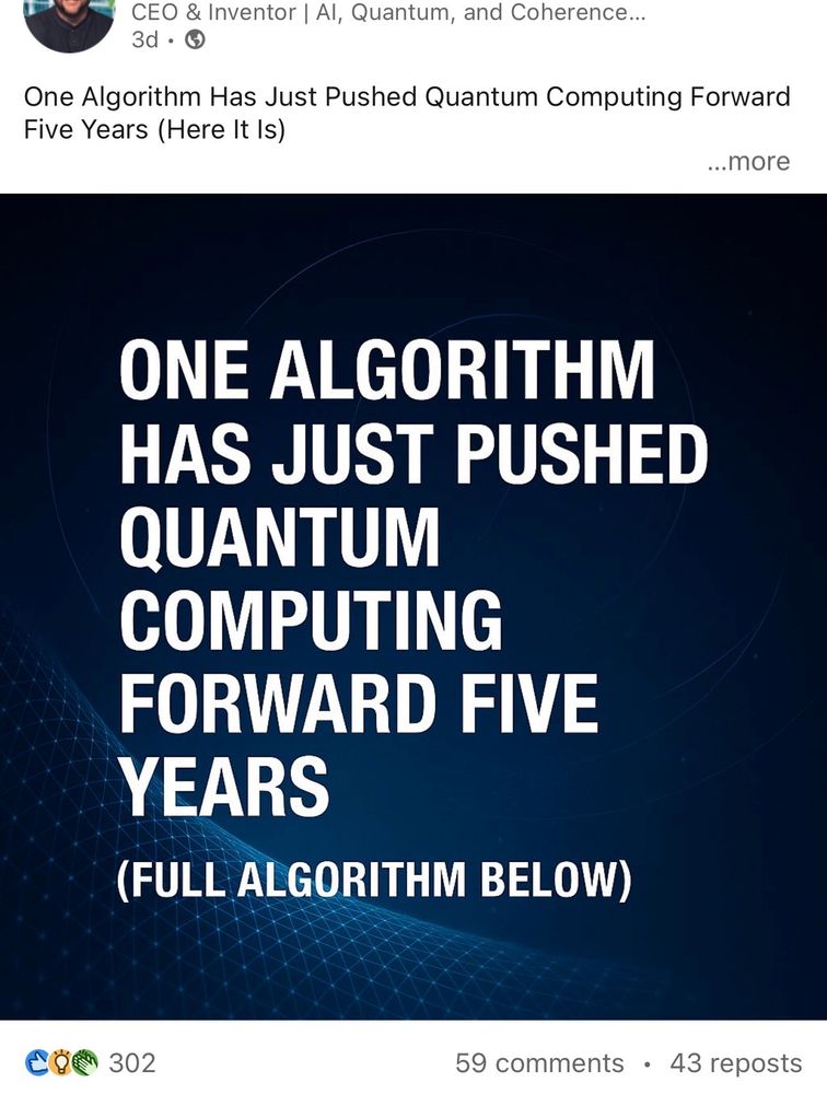 linkedin slop:

CEO & Inventor | Al, Quantum, and Coherence..
3d • G
One Algorithm Has Just Pushed Quantum Computing Forward
Five Years (Here It Is)
...more
ONE ALGORITHM HAS JUST PUSHED QUANTUM COMPUTING
FORWARD FIVE
YEARS
(FULL ALGORITHM BELOW)
302
59 comments • 43 reposts