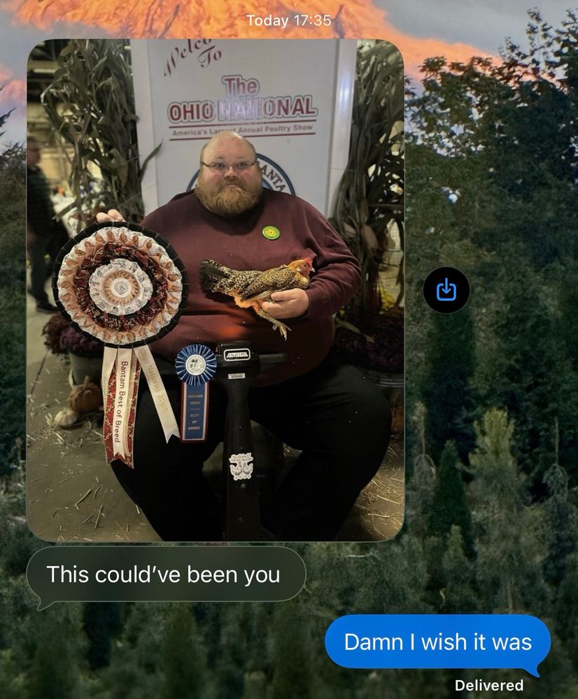 very large man with HUGE ribbon and a pretty little hen

Today 17:35
Nelco
The
OHIO
GAMIONAL
wal Poultry Show
America's L
Bantam Best of Breed

This could've been you

Damn I wish it was