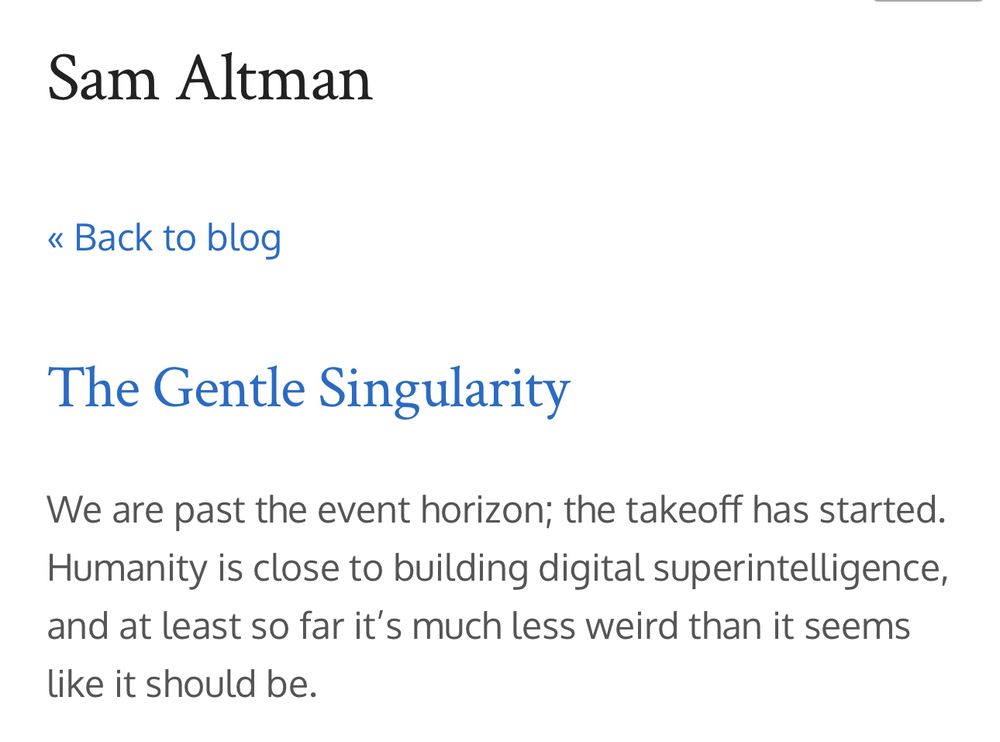 Sam Altman
« Back to blog
The Gentle Singularity
We are past the event horizon; the takeoff has started.
Humanity is close to building digital superintelligence, and at least so far it's much less weird than it seems
like it should be.