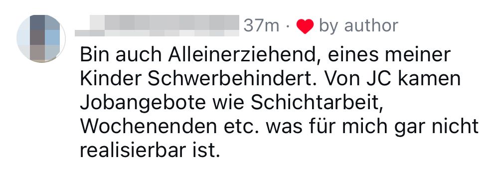 "Bin auch Alleinerziehend, eines meiner Kinder Schwerbehindert. Von JC kamen Jobangebite wie Schichtarbeit, Wochenende etc. was für mich gar nicht realisierbar ist."