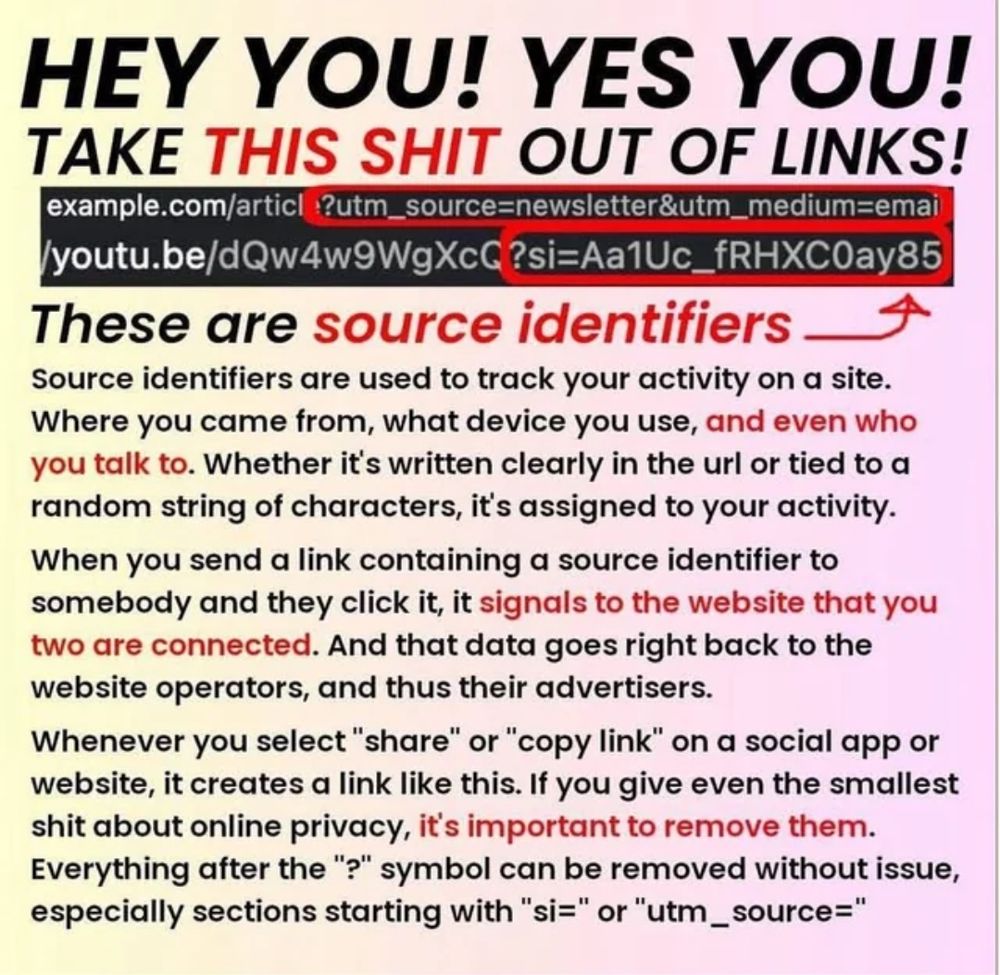 HEY YOU! YES YOU! TAKE THIS SHIT OUT OF LINKS!

example.com/article?utm_source=newsletter&utm_medium=emai

/youtu.be/dQw4w9WgXcQ?si=Aa1Uc_fRHXC0ay85

The portion following the question marks are source identifiers.

Source identifiers are used to track your activity on a site. Where you came from, what device you use, and even who you talk to. Whether it's written clearly in the url or tied to a random string of characters, it's assigned to your activity.

When you send a link containing a source identifier to somebody and they click it, it signals to the website that you two are connected. And that data goes right back to the website operators, and thus their advertisers.

Whenever you select "share" or "copy link" on a social app or website, it creates a link like this. If you give even the smallest shit about online privacy, it's important to remove them. Everything after the "?" symbol can be removed without issue, especially sections starting with "si=" or "utm_source="