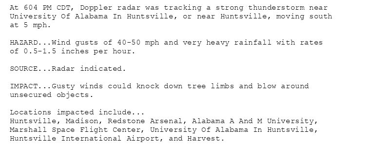 At 604 PM CDT, Doppler radar was tracking a strong thunderstorm near
University Of Alabama In Huntsville, or near Huntsville, moving south
at 5 mph.

HAZARD...Wind gusts of 40-50 mph and very heavy rainfall with rates
of 0.5-1.5 inches per hour.

SOURCE...Radar indicated.

IMPACT...Gusty winds could knock down tree limbs and blow around
unsecured objects.

Locations impacted include...
Huntsville, Madison, Redstone Arsenal, Alabama A And M University,
Marshall Space Flight Center, University Of Alabama In Huntsville,
Huntsville International Airport, and Harvest.
