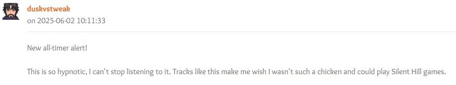 duskvstweak on 2025-06-02 10:11:33
"New all-timer alert!

This is so hypnotic, I can't stop listening to it. Tracks like this make me wish I wasn't such a chicken and could play Silent Hill games."

Forum post reacting to Silent Hill 4: The Room "Dreamy Ring Around the Forest" OC ReMix by TheManPF feat. Zach Chapman, Earth Kid, Triple B Music, Sean R. Hanson, Gamer of the Winds

https://ocremix.org/remix/OCR04854