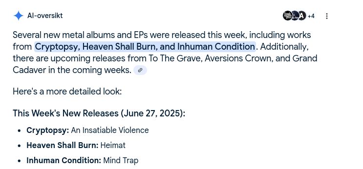 Image from Google with the following text:

AI-oversikt (Norwegian for AI summary)

Several new metal albums and EPs were released this week, including works from Cryptopsy, Heaven Shall Burn, and Inhuman Condition. Additionally, there are upcoming releases from To The Grave, Aversions Crown, and Grand Cadaver in the coming weeks. 
Here's a more detailed look:

This Week's New Releases (June 27, 2025):
    Cryptopsy: An Insatiable Violence
    Heaven Shall Burn: Heimat
    Inhuman Condition: Mind Trap