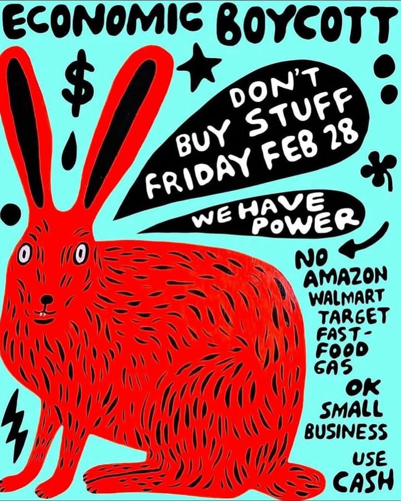 An illustrated poster for the February 28, 2025 economic boycott. It features a red hare on a teal background. The heading at the top of the poster says “Economic Boycott.” Bubbles behind the hare include the text, “Don’t buy stuff Feb 28,” and “We have power.” Smaller text in the bottom right hand corner of the poster elaborates: “No Amazon, Walmart, Target, Fast food, gas. OK small business, use cash.” 