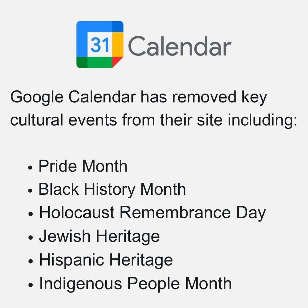 Google Calendar has removed key cultural events from their site including:

• Pride Month

• Black History Month

• Holocaust Remembrance Day

• Jewish Heritage

• Hispanic Heritage

• Indigenous People Month