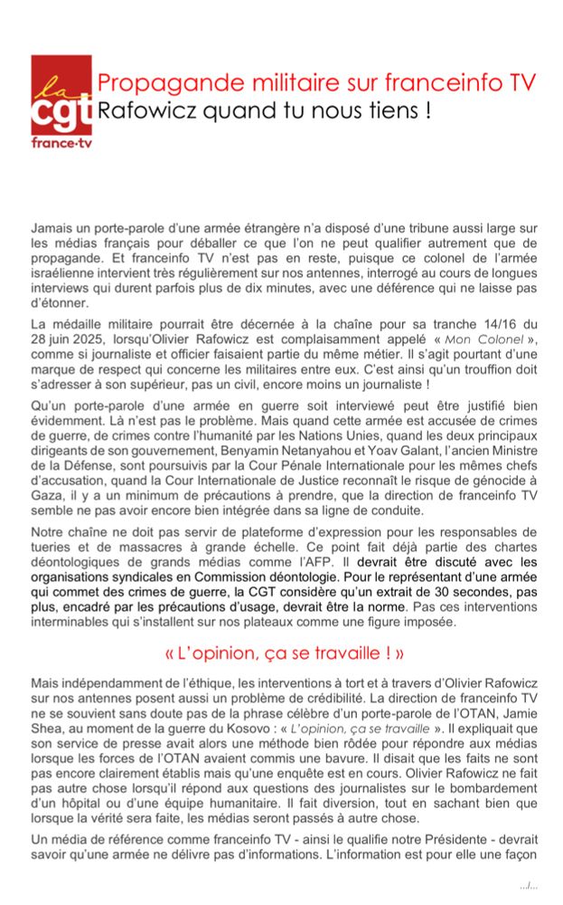 Jamais un porte-parole d'une armée étrangère n'a disposé d'une tribune aussi large sur les médias français pour déballer ce que l'on ne peut qualifier autrement que de propagande. Ce colonel de l'armée israélienne intervient régulièrement sur nos antennes, interrogé au cours de longues interviews, parfois plus de dix minutes, avec une déférence qui ne laisse pas d'étonner.La médaille militaire pourrait être décernée à la chaîne pour sa tranche 14/16 du 28 juin 2025, lorsqu'Olivier Rafowicz est complaisamment appelé « Mon Colonel », comme si journaliste et officier faisaient partie du même métier. Il s'agit pourtant d'une marque de respect qui concerne les militaires entre eux. C'est ainsi qu'un trouffion doit s'adresser à son supérieur, pas un civil, encore moins un journaliste !
Qu'un porte-parole d'une armée en guerre soit interviewé peut être justifié. Mais quand cette armée est accusée de crimes de guerre, de crimes contre l'humanité par les Nations Unies, quand les deux principaux dirigeants de son gouvernement, Benyamin Netanyahou et Yoav Galant, l'ancien Ministre de la Défense, sont poursuivis par la Cour Pénale Internationale pour les mêmes chefs d'accusation, quand la Cour Internationale de Justice reconnaît le risque de génocide à Gaza, il y a un minimum de précautions à prendre, que la direction de franceinfo TV semble ne pas avoir encore bien intégrée dans sa ligne de conduite.
Notre chaîne ne doit pas servir de plateforme d'expression pour les responsables de tueries et de massacres à grande échelle. Ce point fait déjà partie des chartes déontologiques de grands médias comme l'AFP. Il devrait être discuté avec les organisations syndicales en Commission déontologie. Pour le représentant d'une armée qui commet des crimes de guerre, la CGT considère qu'un extrait de 30 secondes, pas plus, encadré par les précautions d'usage, devrait être la norme. Pas ces interventions interminables qui s'installent sur nos plateaux comme une figure imposée.