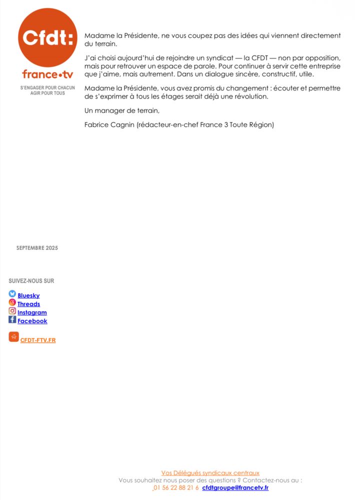 Madame la Présidente, vous avez été alertée par tous les syndicats sur l'absence de dialogue. Je vous le confirme : le silence est destructeur. Il isole, il broie, il pousse au repli. Et quand la maltraitance commence en haut, elle se diffuse à tous les étages. Vous savez bien, hélas, où peuvent mener de telles dynamiques quand elles deviennent systémiques et que les signaux d'alerte sont ignorés...
Je reste pourtant animé par une conviction: on obtient bien plus de ses équipes quand on les écoute, quand on explique, quand on les associe aux décisions.
Les managers de terrain, comme moi, portent des idées, des initiatives, une intelligence collective précieuse. On leur demande aujourd'hui d'être de simples passe-plats d'une cuisine qui se joue avec des cabinets d'audit dont le rôle et les enquêtes n'est pas de comprendre mais de confirmer.

Madame la Présidente, ne vous coupez pas des idées qui viennent directement du terrain.
J'ai choisi aujourd'hui de rejoindre un syndicat — la CFDT — non par opposition, mais pour retrouver un espace de parole. Pour continuer à servir cette entreprise que j'aime, mais autrement. Dans un dialogue sincère, constructif, utile.
Madame la Présidente, vous avez promis du changement : écouter et permettre de s'exprimer à tous les étages serait déjà une révolution.
Un manager de terrain,
Fabrice Cagnin (rédacteur-en-chef France 3 Toute Région)