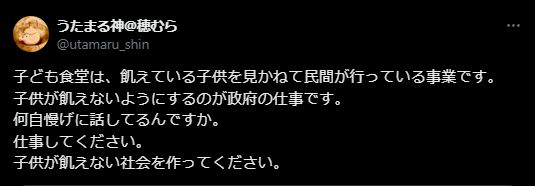 X post from @utamaru_shin. JP text: 子ども食堂は、飢えている子供を見かねて民間が行っている事業です。
子供が飢えないようにするのが政府の仕事です。
何自慢げに話してるんですか。
仕事してください。
子供が飢えない社会を作ってください。