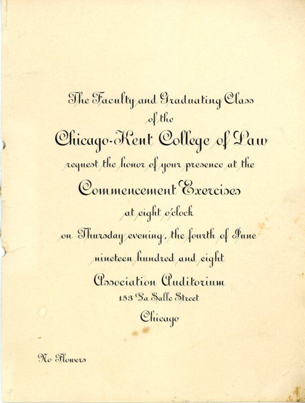 Invitation to the 1908 Chicago-Kent College of Law Commencement ceremony. Text reads: The faculty and graduating class of the
Chicago-Kent College of Law request the honor of your
presence at the Commencement Exercises at eight
o'clock on Thursday evening, the fourth of June
nineteen hundred and eight. Association Auditorium,
153 La Salle Street, Chicago. No Flowers.