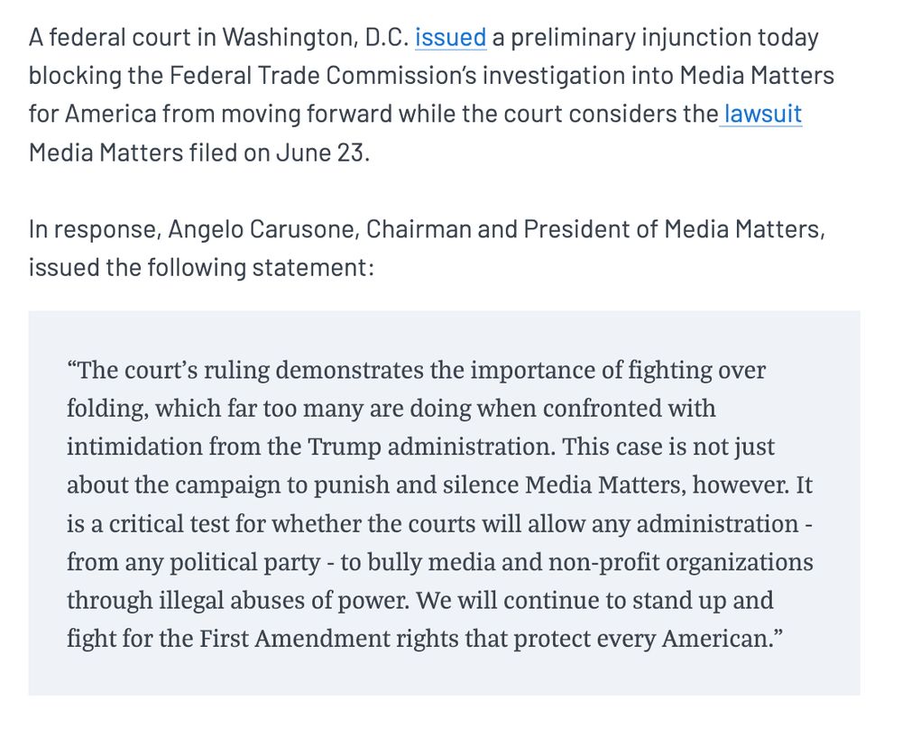 A federal court in Washington, D.C. issued a preliminary injunction today blocking the Federal Trade Commission’s investigation into Media Matters for America from moving forward while the court considers the lawsuit Media Matters filed on June 23. In response, Angelo Carusone, Chairman and President of Media Matters, issued the following statement:“The court’s ruling demonstrates the importance of fighting over folding, which far too many are doing when confronted with intimidation from the Trump administration. This case is not just about the campaign to punish and silence Media Matters, however. It is a critical test for whether the courts will allow any administration - from any political party - to bully media and non-profit organizations through illegal abuses of power. We will continue to stand up and fight for the First Amendment rights that protect every American.”