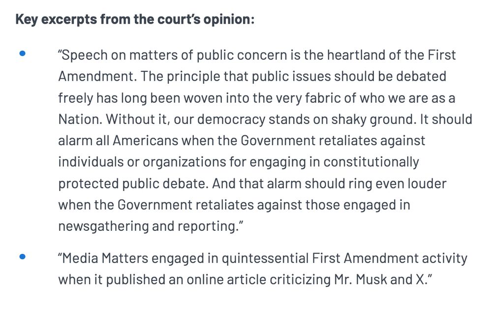 Key excerpts from the court’s opinion:

“Speech on matters of public concern is the heartland of the First Amendment. The principle that public issues should be debated freely has long been woven into the very fabric of who we are as a Nation. Without it, our democracy stands on shaky ground. It should alarm all Americans when the Government retaliates against individuals or organizations for engaging in constitutionally protected public debate. And that alarm should ring even louder when the Government retaliates against those engaged in newsgathering and reporting.”

“Media Matters engaged in quintessential First Amendment activity when it published an online article criticizing Mr. Musk and X.”