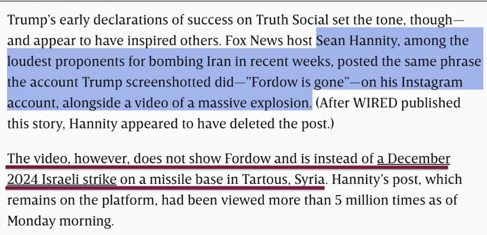 "Trump's early declarations of success on Truth Social set the tone, though - and appear to have inspired others. Fox News host Sean Hannity, among the loudest proponents for bombing Iran in recent weeks, posted the same phrase the account Trump screenshotted did -"Fordow is gone" —on his Instagram account, alongside a video of a massive explosion. (After WIRED published this story, Hannity appeared to have deleted the post.)

The video, however, does not show Fordow and is instead of a December
2024 Israeli strike on a missile base in Tartous, Syria. Hannity's post had been viewed more than 5 million times as of Monday morning."