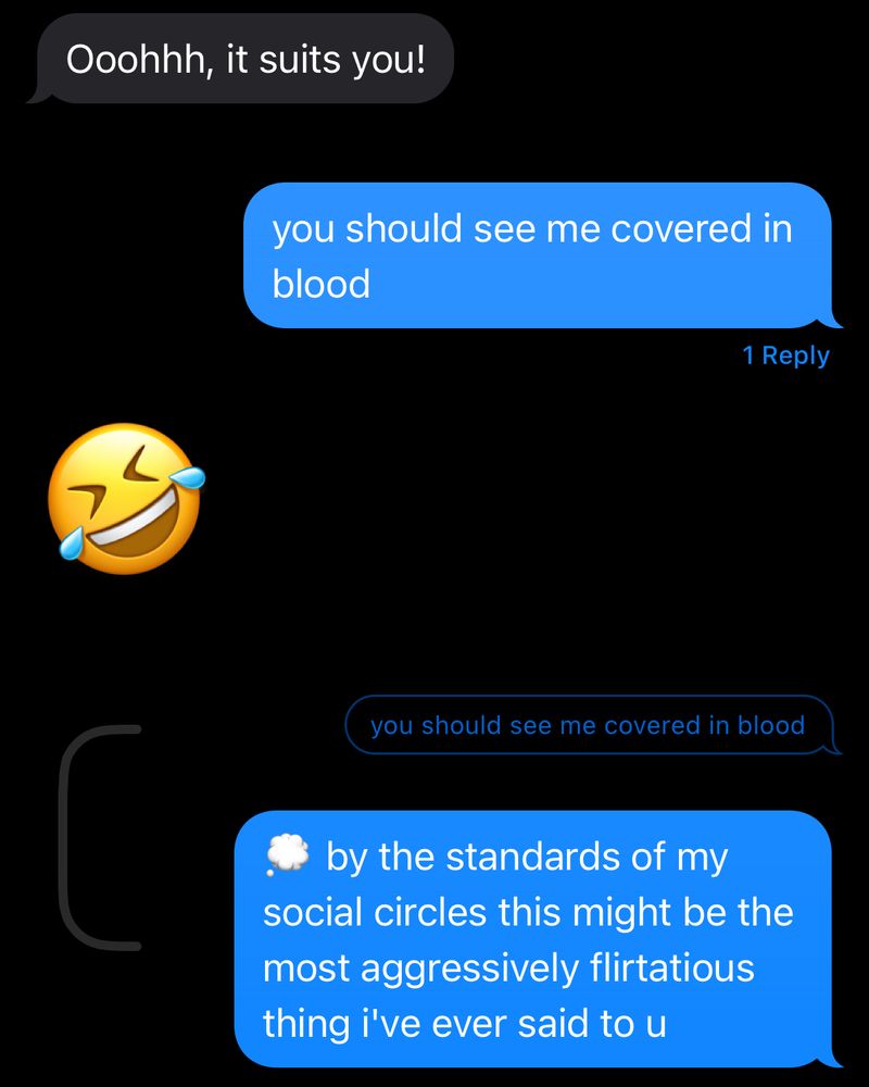 (text message history)
received: Ooohhh, it suits you!
sent: you should see me covered in blood
received: (laughing emoji)
sent: by the standards of my social circles that might be the most aggressively flirtatious thing i've ever said to u