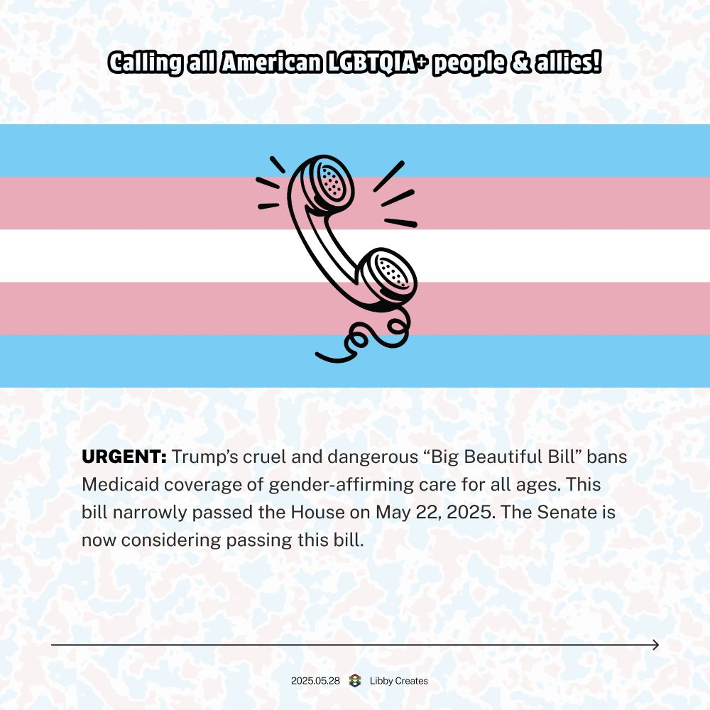 A graphic with a pastel trans flag background and a bold heading: “Calling all American LGBTQIA+ people & allies!” In the center is a stylized ringing phone illustration. Below, in bold, it says “URGENT: Trump’s cruel and dangerous ‘Big Beautiful Bill’ bans Medicaid coverage of gender-affirming care for all ages. This bill narrowly passed the House on May 22, 2025. The Senate is now considering passing this bill.” Small footer text reads “2025.05.28 | Libby Creates”.