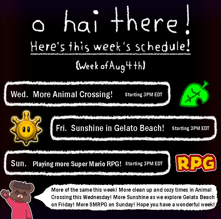 Dusty's stream schedule for the week of 8/4 to 8/10! This week, Dusty  is back with more Animal Crossing at 3 PM Eastern Daylight time on Wednesday! Dusty will be playing more Super Mario Sunshine on Friday at 3 PM Eastern Daylight time! Lastly, Dusty will continue Super Mario RPG at 3PM Eastern Daylight time by Sunday! A little note from Dusty is included at the bottom, noting all of the things that will be happening this week on stream!