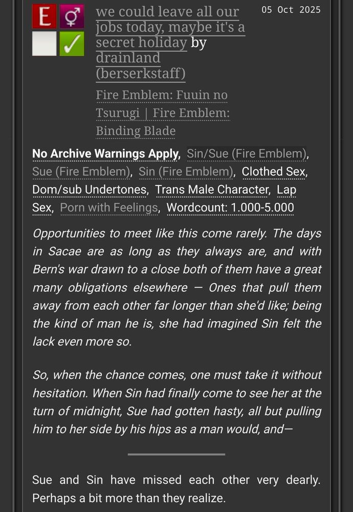 we could leave all our jobs today, maybe it's a secret holiday
fe6 | M/F | 1,165 words | E

other tags: Clothed Sex, Dom/sub Undertones, Trans Male Character, Lap Sex, Porn With Feelings, Wordcount: 1000 - 5000

summary:

Opportunities to meet like this come rarely. The days in Sacae are as long as they always are, and with Bern's war drawn to a close both of them have a great many obligations elsewhere — Ones that pull them away from each other far longer than she'd like; being the kind of man he is, she had imagined Sin felt the lack even more so.

So, when the chance comes, one must take it without hesitation. When Sin had finally come to see her at the turn of midnight, Sue had gotten hasty, all but pulling him to her side by his hips as a man would, and—

(Sue and Sin have missed each other very dearly. Perhaps a bit more than they realize.)