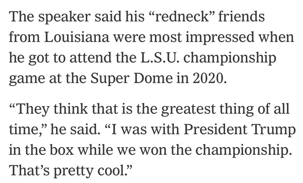 The speaker said his "redneck" friends from Louisiana were most impressed when he got to attend the L.S.U. championship game at the Super Dome in 2020.
"They think that is the greatest thing of all time," he said. "I was with President Trump in the box while we won the championship.
That's pretty cool."