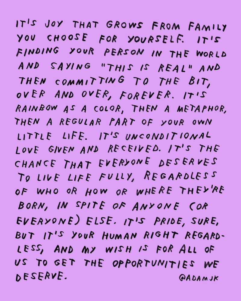 Handwritten text that reads:

 It’s joy that grows from the family you choose for yourself. It’s finding your person in the world and saying “this is real” and then committing to the bit, over and over, forever. It’s rainbow as a color, then a metaphor, then a regular part of your own little life. It’s unconditional love given and received. It’s the chance that everyone deserves to live life fully, regardless or who or how or where they’re born, in spite of anyone (or everyone) else. It’s pride, sure, but it’s your human right regardless, and my wish is for all of us to get the opportunities we deserve. –Adam JK