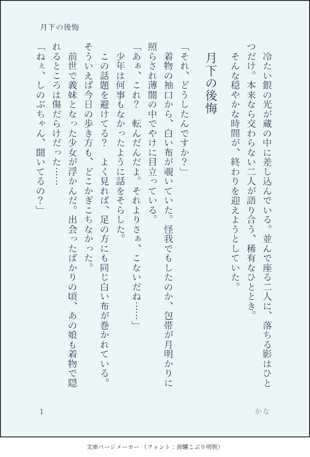 印刷された本の本文の体裁で画像化されたテキストです。付記に「月下の後悔」、「かな」と記載されています。
以下は本文の内容です。

　冷たい銀の光が蔵の中に差し込んでいる。並んで座る二人に、落ちる影はひとつだけ。本来なら交わらない二人が語り合う、稀有なひととき。　
　そんな穏やかな時間が、終わりを迎えようとしていた。
　月下の後悔
「それ、どうしたんですか？」
　着物の袖口から、白い布が覗いていた。怪我でもしたのか、包帯が月明かりに照らされ薄闇の中でやけに目立っている。
「あぁ、これ？　転んだんだよ。それよりさぁ、こないだね……」
　少年は何事もなかったように話をそらした。
　この話題を避けてる？　よく見れば、足の方にも同じ白い布が巻かれている。そういえば今日の歩き方も、どこかぎこちなかった。
　前世で義妹となった少女が浮かんだ。出会ったばかりの頃、あの娘も着物で隠れるところは傷だらけだった……
「ねぇ、しのぶちゃん、聞いてるの？」
