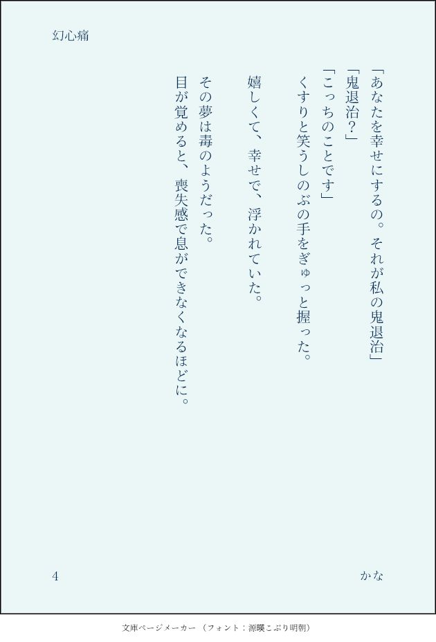 「あなたを幸せにするの。それが私の鬼退治」
「鬼退治？」
「こっちのことです」
　くすりと笑うしのぶの手をぎゅっと握った。
　
　嬉しくて、幸せで、浮かれていた。
　
　その夢は毒のようだった。
　目が覚めると、喪失感で息ができなくなるほどに。
　