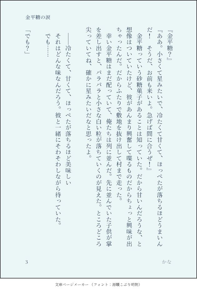 『金平糖？』
『ああ。小さくて星みたいで、冷たくて甘くて、ほっぺたが落ちるほどうまいんだ！　そうだ、お前も来いよ。急げば間に合うぜ！』
　金平糖っていう砂糖菓子があることは知っていた。だから甘いんだろうな、と想像はついていたけど、彼があんまり興奮して喋るものだからちょっと興味が出ちゃったんだ。だからふたりで敷地を抜け出して村まで走った。
　幸い金平糖はまだ配っていて、俺たちは列に並んだ。先に並んでいた子供が掌を差し出すと、パラパラと小さな白い粒が落ちていくのが見えた。ところどころ尖っていてね、確かに星みたいだなと思ったよ。
　
　――冷たくて、甘くて、ほっぺたが落ちるほど美味しい
　それはどんな味なんだろう。彼と一緒にそわそわしながら待っていた。
　でも……
　
「でも？」
