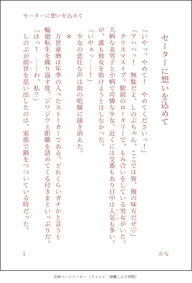 印刷された本の本文の体裁で画像化されたテキストです。付記に「セーターに想いを込めて」、「かな」と記載されています。
以下は本文の内容です。

　セーターに想いを込めて
「いやっ、やめて！　やめてくださいっ！」
「アハハッ！　無駄だよ、しのぶちゃん。ここでは皆、俺の味方だぜ♡」
　クリスマスイブ。駅前のロータリーで、もみ合いをしている男女がいた。大柄な美男子と小柄で可憐な少女。近くには交番もあり日中は人気（ひとけ）も多い。が、誰も彼女を助けようとはしなかった。　
「いやぁっ……！」
　少女の悲壮な声は街の喧騒に掻き消えた。
　＊
　万世童磨は年季の入ったストーカーである。どれくらいガチかと言うと輪廻転生を繰り返す度、ジワジワと距離を詰めてくる付きまといっぷりだ。
「はっ！　……わ、私？」
　しのぶが前世（かこ）を思い出したのは、家族で鍋をつついている時だった。
