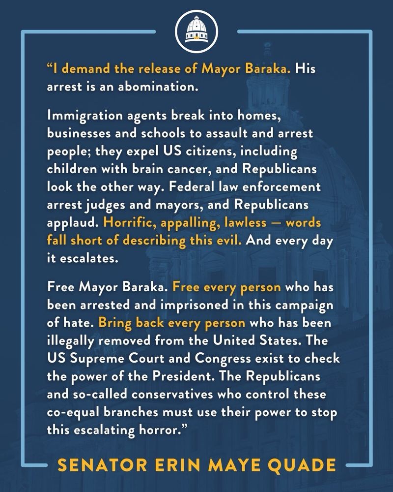 Senator Erin Maye Quade Demands Release of Newark Mayor Ras Baraka

ST. PAUL, Minn. — On Friday, May 9, Department of Homeland Security agents arrested Newark Mayor Ras Baraka at a federal immigration detention center in Newark that Mayor Baraka and three US Representatives said was operating without appropriate permitting. Mayor Baraka, Representative Robert Menendez, Representative LaMonica McIver, and Representative Bonnie Watson Coleman had been denied entry into the 1,000-capacity detention facility, according to reports.

Senator Erin Maye Quade (DFL - Apple Valley) releases the following statement:

“I demand the release of Mayor Baraka. His arrest is an abomination. In less than four months, this administration has desecrated the idea of ‘rule of law’ in this country and around the world. Immigration agents break into homes, businesses and schools to assault and arrest people; they expel US citizens, including children with brain cancer, and Republicans look the other way. Federal law enforcement arrest judges and mayors, and Republicans applaud. Horrific, appalling, lawless — words fall short of describing this evil. And every day it escalates.

Free Mayor Baraka. Free every person who has been arrested and imprisoned in this campaign of hate. Bring back every person who has been illegally removed from the United States. The US Supreme Court and Congress exist to check the power of the President. The Republicans and so-called conservatives who control these co-equal branches must use their power to stop this escalating horror.”
