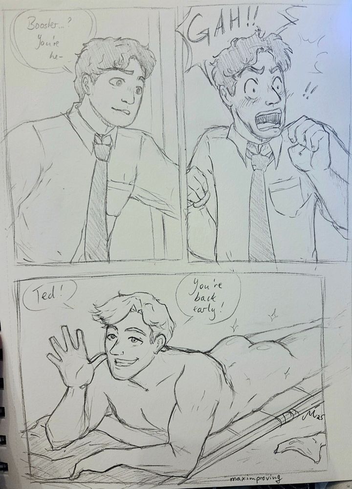 Sketchy black and white Boostle comic with three panels. In the first Ted opens a door and says "Booster? You're he-" in the second panel we see a shocked Ted who screams a very intelligent "Gah!!". In the third panel the reason is revealed. Booster Gold lies naked on his stomach and tans himself he waves hello to Ted and says "Ted! You're back early!"
