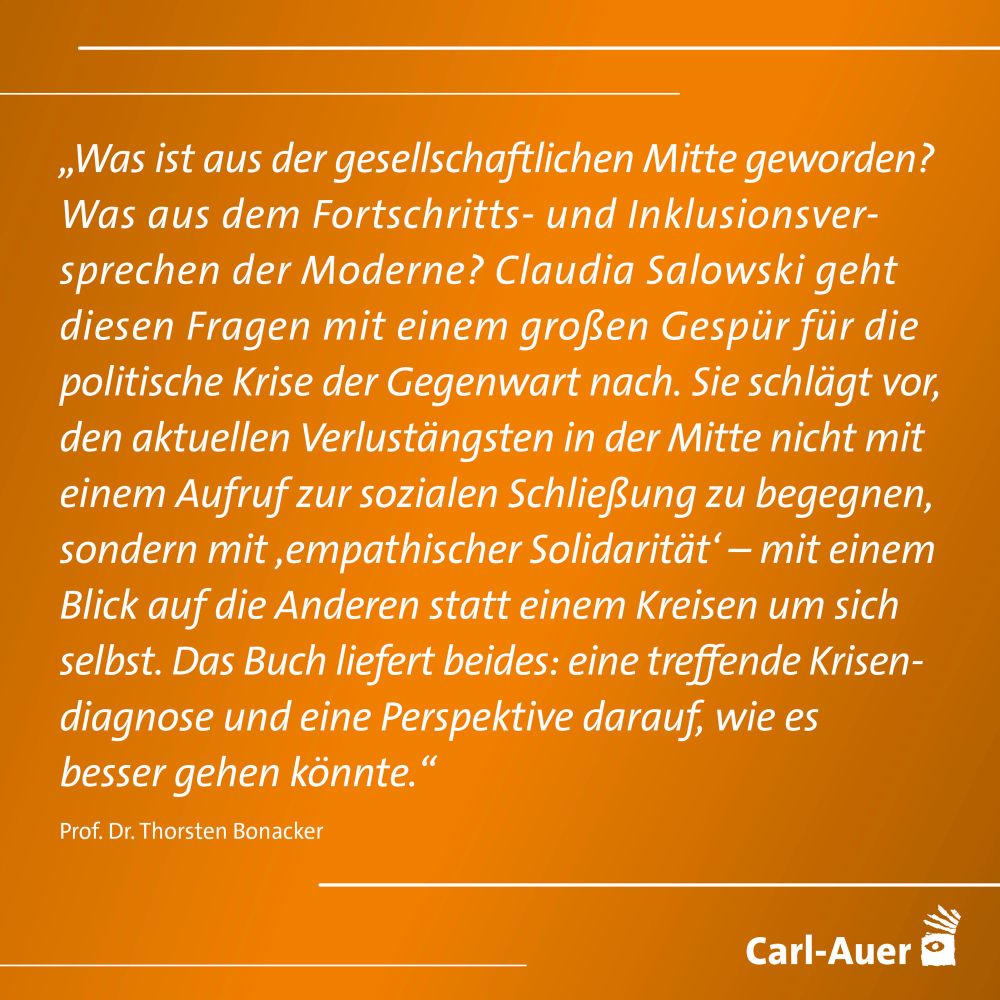 „Was ist aus der gesellschaftlichen Mitte geworden?
Was aus dem Fortschritts- und Inklusionsver-sprechen der Moderne? Claudia Salowski geht diesen Fragen mit einem großen Gespür für die politische Krise der Gegenwart nach. Sie schlagt vor, den aktuellen Verlustängsten in der Mitte nicht mit einem Aufruf zur sozialen Schließung zu begegnen, sondern mit ‚empathischer Solidarität' - mit einem Blick auf die Anderen statt einem Kreisen um sich selbst. Das Buch liefert beides: eine treffende Krisen-diagnose und eine Perspektive darauf, wie es besser gehen könnte."
Prof. Dr. Thorsten Bonacker