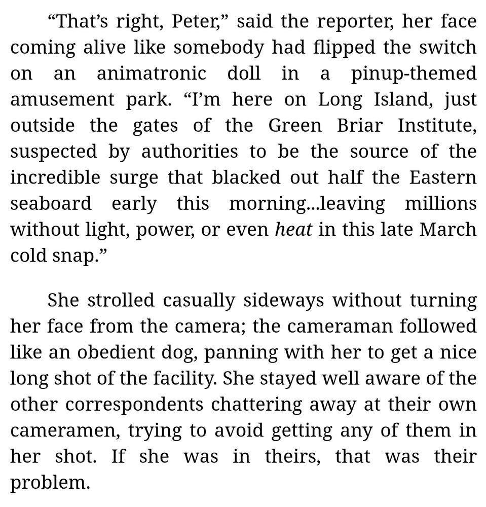 [Excerpt from Chapter 2 of "My Electromagnetic Romance" (by me):]

“That’s right, Peter,” said the reporter, her face coming alive like somebody had flipped the switch on an animatronic doll in a pinup-themed amusement park. “I’m here on Long Island, just outside the gates of the Green Briar Institute, suspected by authorities to be the source of the incredible surge that blacked out half the Eastern seaboard early this morning...leaving millions without light, power, or even *heat* in this late March cold snap.”

She strolled casually sideways without turning her face from the camera; the cameraman followed like an obedient dog, panning with her to get a nice long shot of the facility. She stayed well aware of the other correspondents chattering away at their own cameramen, trying to avoid getting any of them in her shot. If she was in theirs, that was their problem.