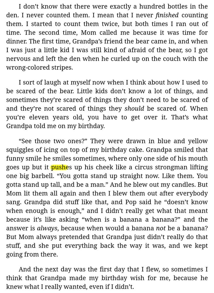 [Excerpt from Chapter 1 of "Sidewalk Games" (by me):]

I don’t know that there were exactly a hundred bottles in the den. I never counted them. I mean that I never *finished* counting them. I started to count them twice, but both times I ran out of time. The second time, Mom called me because it was time for dinner. The first time, Grandpa’s friend the bear came in, and when I was just a little kid I was still kind of afraid of the bear, so I got nervous and left the den when he curled up on the couch with the wrong-colored stripes.

I sort of laugh at myself now when I think about how I used to be scared of the bear. Little kids don’t know a lot of things, and sometimes they’re scared of things they don’t need to be scared of and they’re not scared of things they *should* be scared of. When you’re eleven years old, you have to get over it. That’s what Grandpa told me on my birthday.

“See those two ones?” They were drawn in blue and yellow squiggles of icing on top of my birthday cake. Grandpa smiled that funny smile he smiles sometimes, where only one side of his mouth goes up but it pushes up his cheek like a circus strongman lifting one big barbell. “You gotta stand up straight now. Like them. You gotta stand up tall, and be a man.” And he blew out my candles. But Mom lit them all again and then I blew them out after everybody sang. Grandpa did stuff like that, and Pop said he “doesn’t know when enough is enough,” and I didn’t really get what that meant because it’s like asking “when is a banana a banana?” and the answer is *always*, because when would a banana *not* be a banana? But Mom always pretended that Grandpa just didn’t really do that stuff, and she put everything back the way it was, and we kept going from there.

And the next day was the first day that I flew, so sometimes I think that Grandpa made my birthday wish for me, because he knew what I really wanted, even if I didn’t.