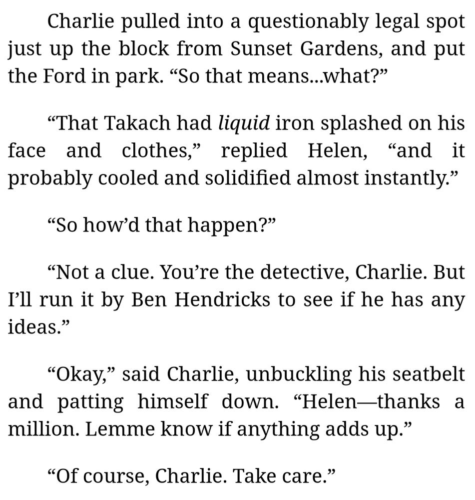 [Excerpt from Chapter 7 of "Confessions from the Scene of the Crime" (by me):]

Charlie pulled into a questionably legal spot just up the block from Sunset Gardens, and put the Ford in park. “So that means...what?”

“That Takach had *liquid* iron splashed on his face and clothes,” replied Helen, “and it probably cooled and solidified almost instantly.”

“So how’d that happen?”

“Not a clue. You’re the detective, Charlie. But I’ll run it by Ben Hendricks to see if he has any ideas.”

“Okay,” said Charlie, unbuckling his seatbelt and patting himself down. “Helen—thanks a million. Lemme know if anything adds up.”

“Of course, Charlie. Take care.”