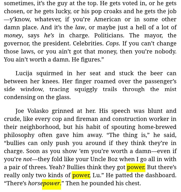 [Continued excerpt from Chapter 8 of "My Electromagnetic Romance (by me):]

[…] sometimes, it’s the guy at the top. He gets voted in, or he gets chosen, or he gets lucky, or his pop croaks and he gets the job—y’know, whatever, if you’re American or in some other damn place. And it’s the *law*, or maybe just a hell of a lot of *money*, says *he’s* in charge. Politicians. The mayor, the governor, the president. Celebrities. *Cops*. If you can’t change those laws, or you ain’t got that money, then you’re nobody. You ain’t worth a damn. He figures.”

Lucija squirmed in her seat and stuck the beer can between her knees. Her finger roamed over the passenger’s side window, tracing squiggly trails through the mist condensing on the glass.

Joe Volasko grinned at her. His speech was blunt and crude, like every cop and fireman and construction worker in their neighborhood, but his habit of spouting home-brewed philosophy often gave him away. “The thing is,” he said, “bullies can only push you around if they think they’re in charge. Soon as you show ’em you’re worth a damn—even if you’re *not*—they fold like your Uncle Boz when I go all in with a pair of threes. Yeah? Bullies think they got power. But there’s really only two kinds of power, Lu.” He patted the dashboard. “There’s *horsepower*.” Then he pounded his chest.

 [continued…]