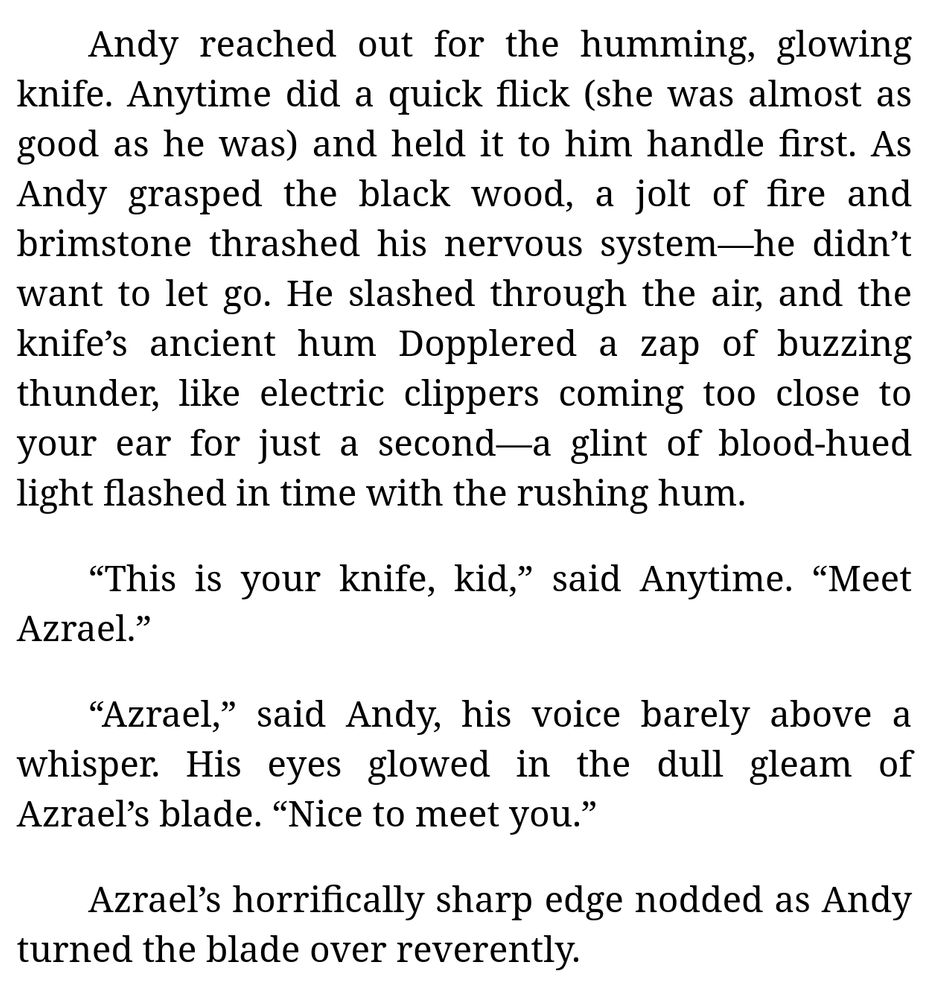 [Continued excerpt from Chapter 6 of "The Demon's Pawn" (by me):]

Andy reached out for the humming, glowing knife. Anytime did a quick flick (she was almost as good as he was) and held it to him handle first. As Andy grasped the black wood, a jolt of fire and brimstone thrashed his nervous system—he didn’t want to let go. He slashed through the air, and the knife’s ancient hum Dopplered a zap of buzzing thunder, like electric clippers coming too close to your ear for just a second—a glint of blood-hued light flashed in time with the rushing hum.

“This is your knife, kid,” said Anytime. “Meet Azrael.”

“Azrael,” said Andy, his voice barely above a whisper. His eyes glowed in the dull gleam of Azrael’s blade. “Nice to meet you.”

Azrael’s horrifically sharp edge nodded as Andy turned the blade over reverently.