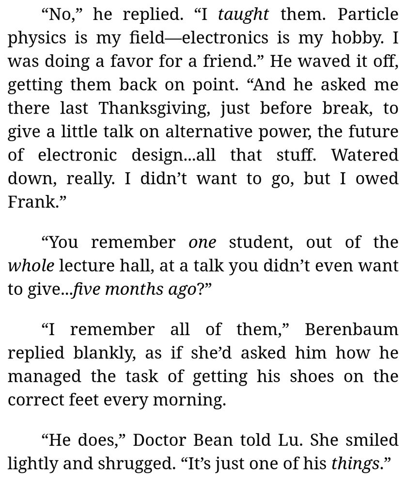 [Continued excerpt from Chapter 4 of "My Electromagnetic Romance" (by me):]

“No,” he replied. “I *taught* them. Particle physics is my field—electronics is my hobby. I was doing a favor for a friend.” He waved it off, getting them back on point. “And he asked me there last Thanksgiving, just before break, to give a little talk on alternative power, the future of electronic design...all that stuff. Watered down, really. I didn’t want to go, but I owed Frank.”

“You remember *one* student, out of the *whole* lecture hall, at a talk you didn’t even want to give...*five months ago*?”

“I remember all of them,” Berenbaum replied blankly, as if she’d asked him how he managed the task of getting his shoes on the correct feet every morning.

“He does,” Doctor Bean told Lu. She smiled lightly and shrugged. “It’s just one of his *things*.”