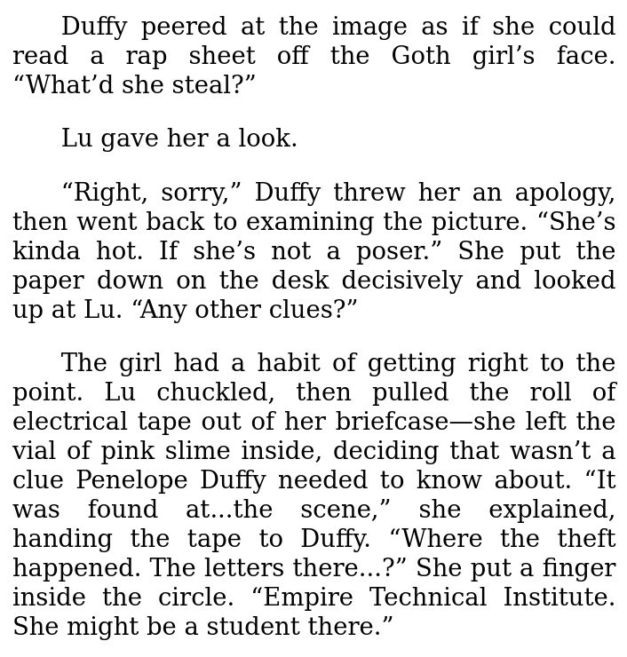 [Excerpt from Chapter 6 of "My Electromagnetic Romance" (by me):]

Duffy peered at the image as if she could read a rap sheet off the Goth girl’s face. “What’d she steal?”

Lu gave her a look.

“Right, sorry,” Duffy threw her an apology, then went back to examining the picture. “She’s kinda hot. If she’s not a poser.” She put the paper down on the desk decisively and looked up at Lu. “Any other clues?”

The girl had a habit of getting right to the point. Lu chuckled, then pulled the roll of electrical tape out of her briefcase—she left the vial of pink slime inside, deciding that wasn’t a clue Penelope Duffy needed to know about. “It was found at...the scene,” she explained, handing the tape to Duffy. “Where the theft happened. The letters there...?” She put a finger inside the circle. “Empire Technical Institute. She might be a student there.”