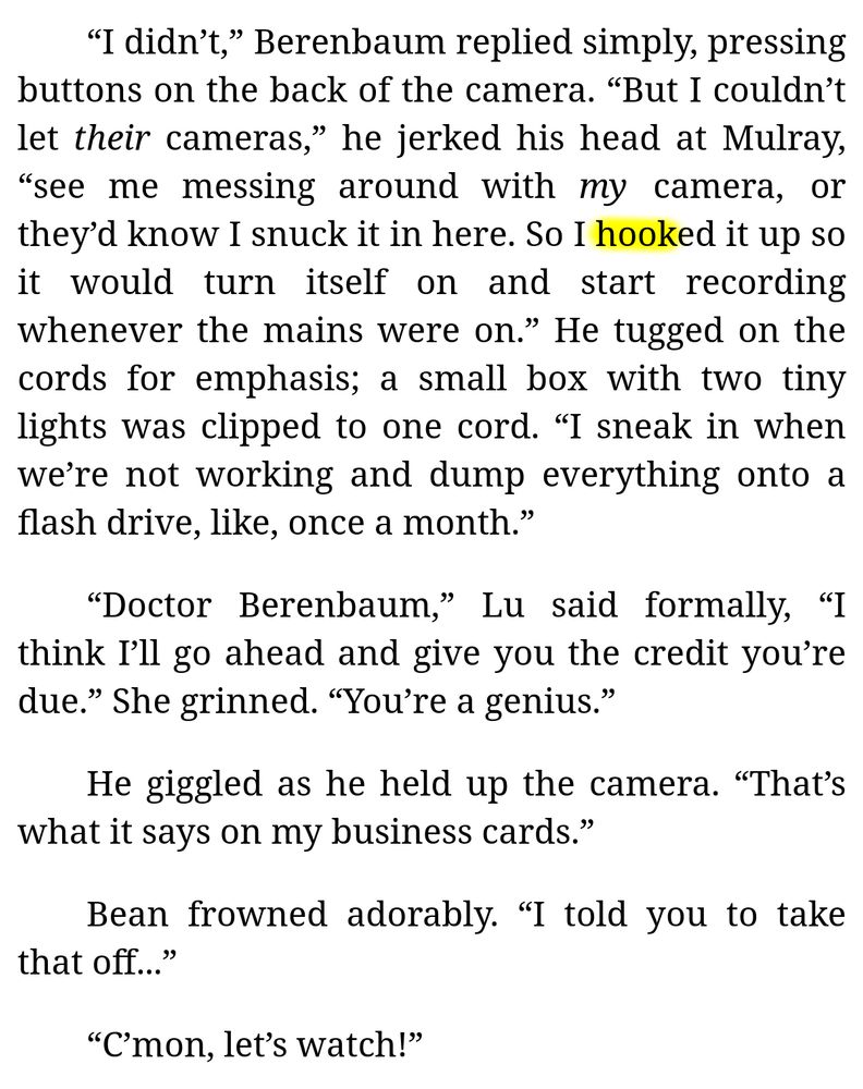 [Continued excerpt from Chapter 4 of "My Electromagnetic Romance" (by me):]

“I didn’t,” Berenbaum replied simply, pressing buttons on the back of the camera. “But I couldn’t let *their* cameras,” he jerked his head at Mulray, “see me messing around with *my* camera, or they’d know I snuck it in here. So I hooked it up so it would turn itself on and start recording whenever the mains were on.” He tugged on the cords for emphasis; a small box with two tiny lights was clipped to one cord. “I sneak in when we’re not working and dump everything onto a flash drive, like, once a month.”

“Doctor Berenbaum,” Lu said formally, “I think I’ll go ahead and give you the credit you’re due.” She grinned. “You’re a genius.”

He giggled as he held up the camera. “That’s what it says on my business cards.”

Bean frowned adorably. “I told you to take that off...”

“C’mon, let’s watch!”
