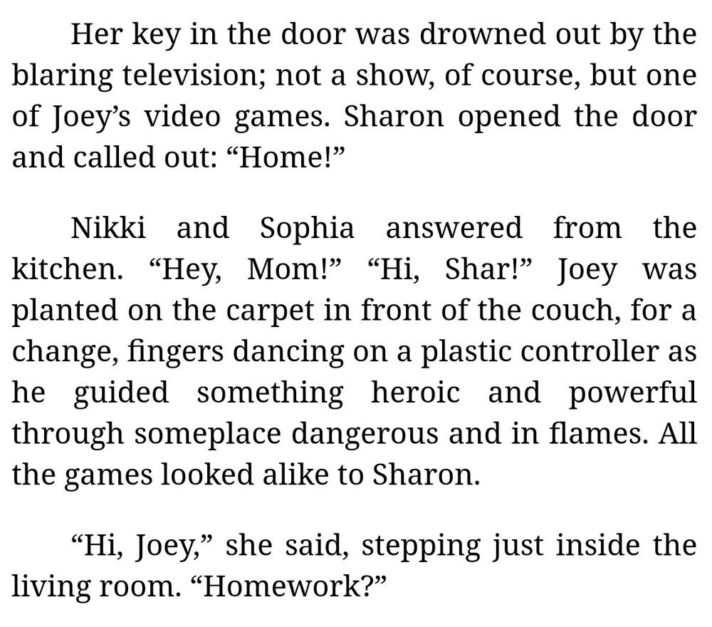 [Excerpt from Chapter 3 of "Storm of the Century of the Week" (by me):]

Her key in the door was drowned out by the blaring television; not a show, of course, but one of Joey’s video games. Sharon opened the door and called out: “Home!”

Nikki and Sophia answered from the kitchen. “Hey, Mom!” “Hi, Shar!” Joey was planted on the carpet in front of the couch, for a change, fingers dancing on a plastic controller as he guided something heroic and powerful through someplace dangerous and in flames. All the games looked alike to Sharon.

“Hi, Joey,” she said, stepping just inside the living room. “Homework?”